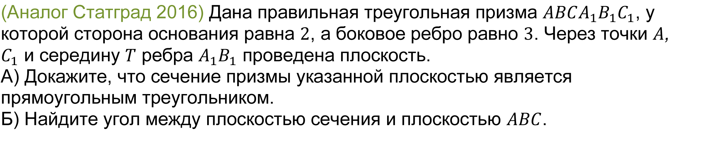 	(реальная задача 13 (14) Статград 2016) Дана правильная треугольная призма ABCA_1 B_1 C_1, у которой сторона основания равна 2, а боковое ребро равно 3. Через точки A, C_1 и середину T ребра A_1 B_1 проведена плоскость. 
А) Докажите, что сечение призмы указанной плоскостью является прямоугольным треугольником.
Б) Найдите угол между плоскостью сечения и плоскостью ABC.
