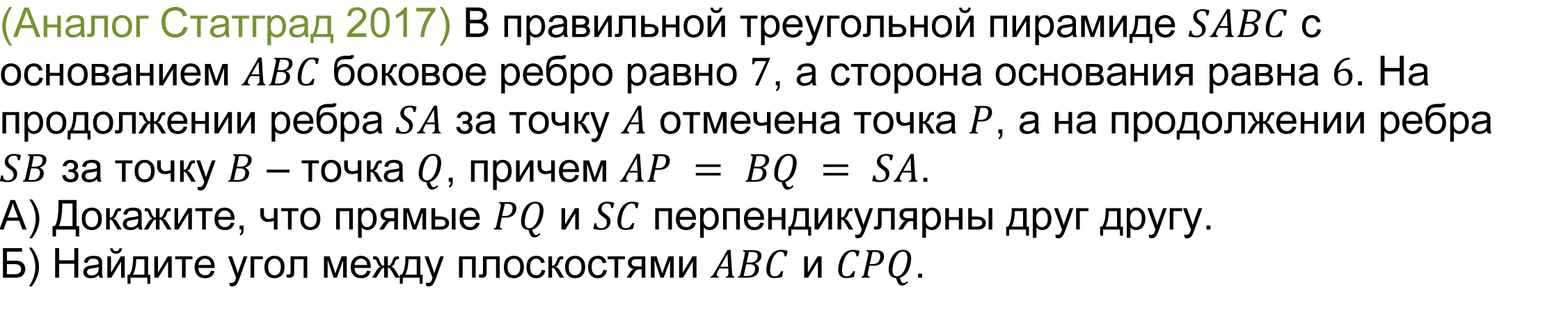 	(реальная задача 13 (14) Статград 2017) В правильной треугольной пирамиде SABC с основанием ABC боковое ребро равно 7, а сторона основания равна 6. На продолжении ребра SA за точку A отмечена точка P, а на продолжении ребра SB за точку B – точка Q, причем AP = BQ = SA.
А) Докажите, что прямые PQ и SC перпендикулярны друг другу.
Б) Найдите угол между плоскостями ABC и CPQ.
