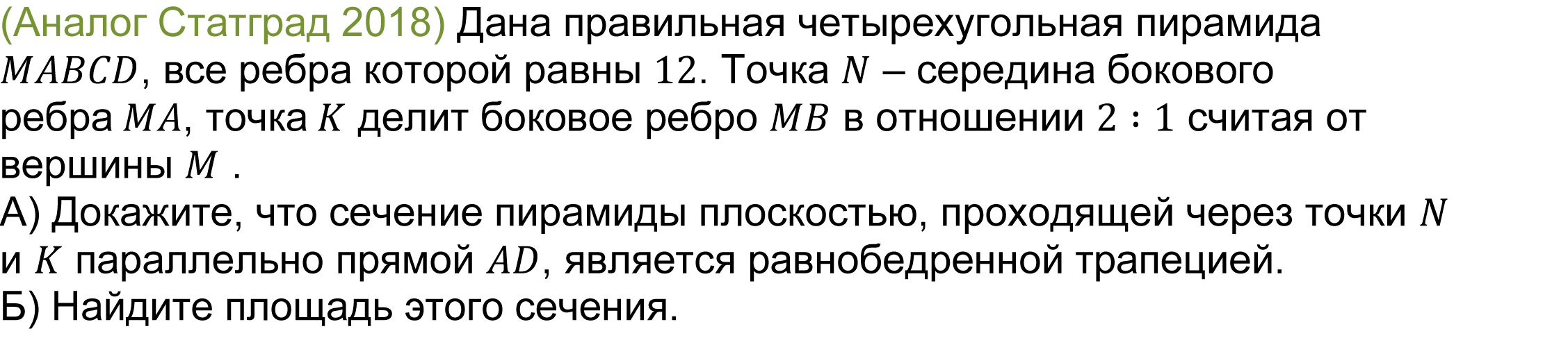 	(реальная задача 13 (14) Статград 2018) Дана правильная четырехугольная пирамида MABCD, все ребра которой равны 12. Точка N – середина бокового ребра MA, точка K делит боковое ребро MB в отношении 2∶1 считая от вершины M .
А) Докажите, что сечение пирамиды плоскостью, проходящей через точки N и K параллельно прямой AD, является равнобедренной трапецией.
Б) Найдите площадь этого сечения.
