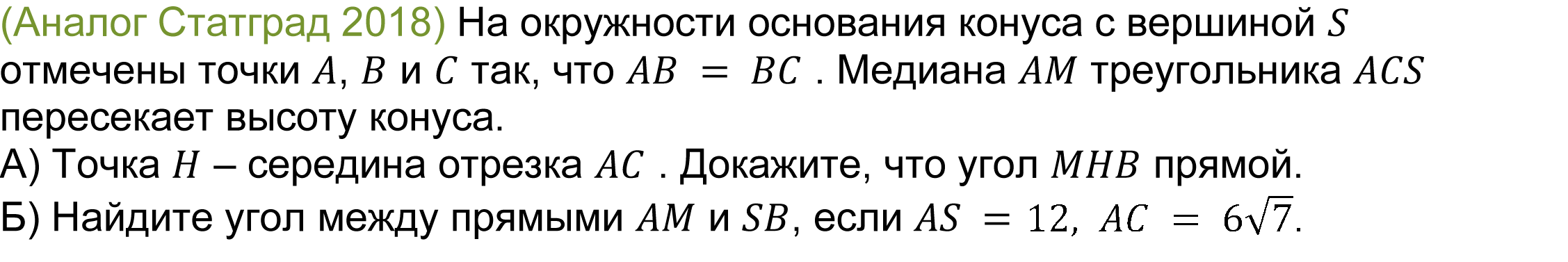 	(реальная задача 13 (14) Статград 2018) На окружности основания конуса с вершиной S отмечены точки A, B и C так, что AB = BC . Медиана AM треугольника ACS пересекает высоту конуса.
А) Точка H – середина отрезка AC . Докажите, что угол MHB прямой.
Б) Найдите угол между прямыми AM и SB, если AS = 2,AC = √7.
