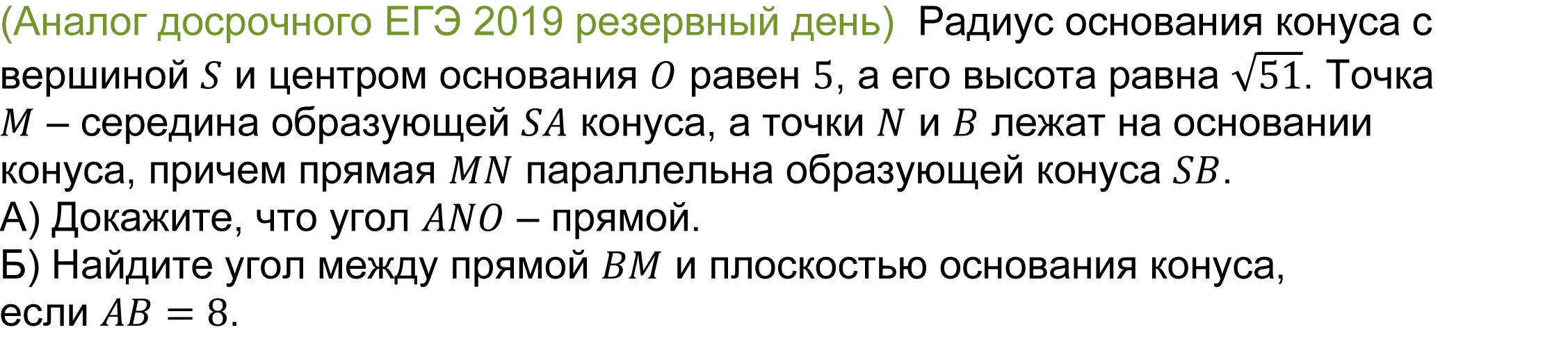 	(реальная задача 13 (14) досрочного ЕГЭ 2019 резервный день)  Радиус основания конуса с вершиной S и центром основания O равен 5, а его высота равна √51. Точка M – середина образующей SA конуса, а точки N и B лежат на основании конуса, причем прямая MN параллельна образующей конуса SB. 
А) Докажите, что угол ANO – прямой. 
Б) Найдите угол между прямой BM и плоскостью основания конуса, если AB=8.
