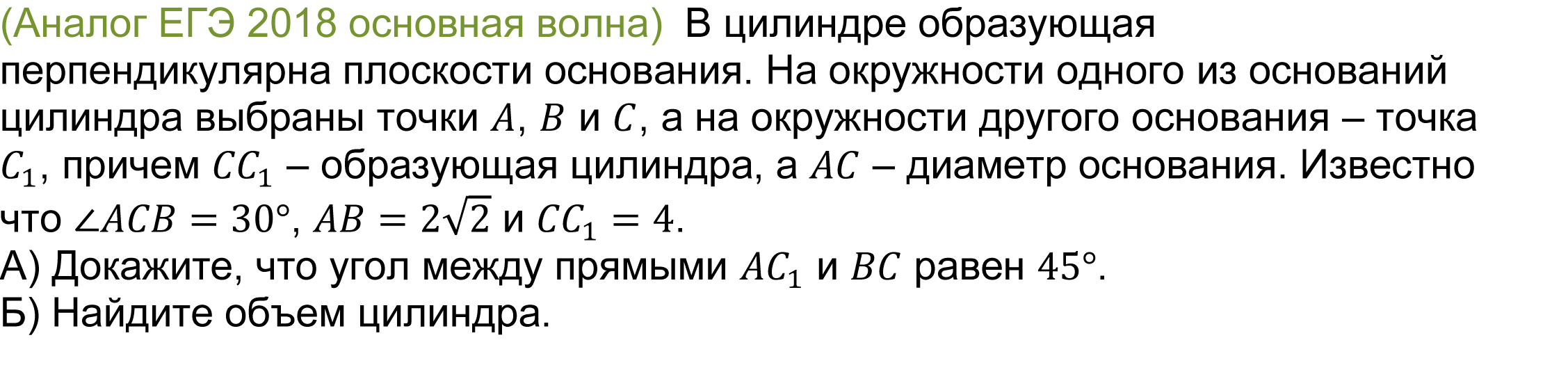 	(реальная задача 13 (14) ЕГЭ 2018 основная волна)  В цилиндре образующая перпендикулярна плоскости основания. На окружности одного из оснований цилиндра выбраны точки A, B и C, а на окружности другого основания – точка C_1, причем CC_1 – образующая цилиндра, а AC – диаметр основания. Известно что ∠ACB=30°, AB=2√2 и CC_1=4. 
А) Докажите, что угол между прямыми AC_1 и BC равен 45°. 
Б) Найдите объем цилиндра.
