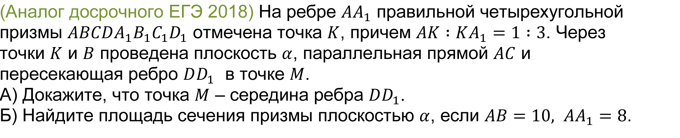 	(реальная задача 13 (14) досрочного ЕГЭ 2018) На ребре AA_1 правильной четырехугольной призмы ABCDA_1 B_1 C_1 D_1 отмечена точка K, причем AK∶KA_1=1∶3. Через точки K и B проведена плоскость α, параллельная прямой AC и пересекающая ребро DD_1  в точке M.
А) Докажите, что точка M – середина ребра DD_1.
Б) Найдите площадь сечения призмы плоскостью α, если AB=10,AA_1=8. 
