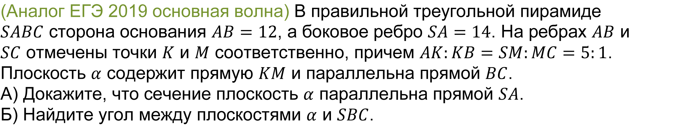 	(реальная задача 13 (14) ЕГЭ 2019 основная волна) В правильной треугольной пирамиде SABC сторона основания AB=12, а боковое ребро SA=14. На ребрах AB и SC отмечены точки K и M соответственно, причем AK:KB=SM:MC=5:1. Плоскость α содержит прямую KM и параллельна прямой BC.
А) Докажите, что сечение плоскость α параллельна прямой SA.
Б) Найдите угол между плоскостями α и SBC.
