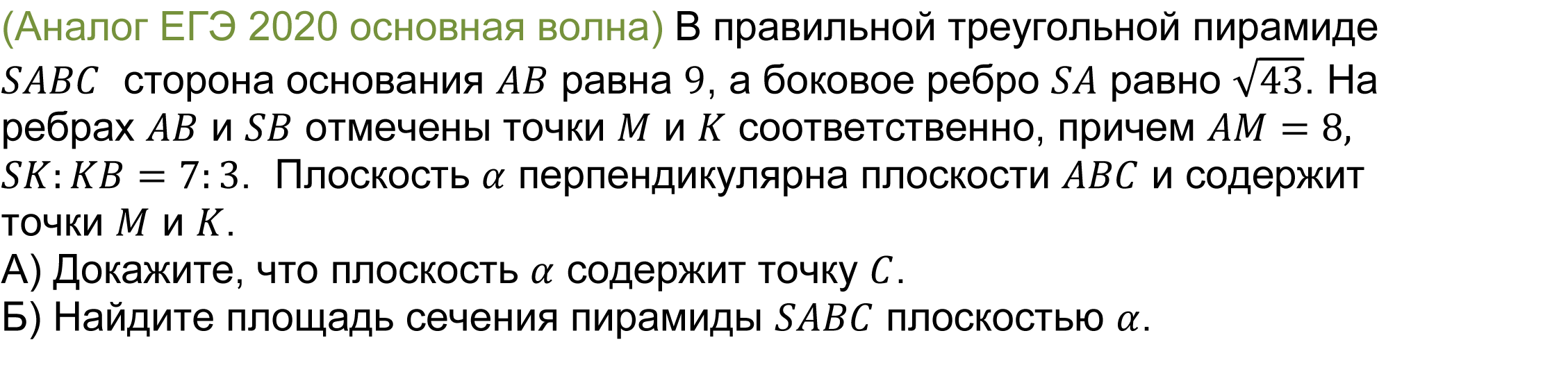 		(реальная задача 13 (14) ЕГЭ 2020 основная волна) 	 	В правильной треугольной пирамиде SABC  сторона основания AB равна 9, а боковое ребро SA равно √43. На ребрах AB и SB отмечены точки M и K соответственно, причем AM=8,SK:KB=7:3.  Плоскость α перпендикулярна плоскости ABC и содержит точки M и K.
А) Докажите, что плоскость α содержит точку C. 
Б) Найдите площадь сечения пирамиды SABC плоскостью α.
