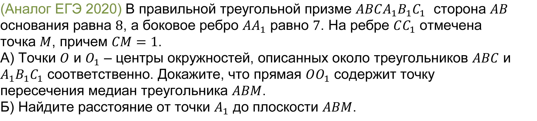 		(реальная задача 13 (14) ЕГЭ 2020 основная волна) 	 	В правильной треугольной призме ABCA_1 B_1 C_1  сторона AB основания равна 8, а боковое ребро AA_1 равно 7. На ребре CC_1 отмечена точка M, причем CM=1.    
А) Точки O и O_1 – центры окружностей, описанных около треугольников ABC и A_1 B_1 C_1 соответственно. Докажите, что прямая OO_1 содержит точку пересечения медиан треугольника ABM.
Б) Найдите расстояние от точки A_1 до плоскости ABM.
