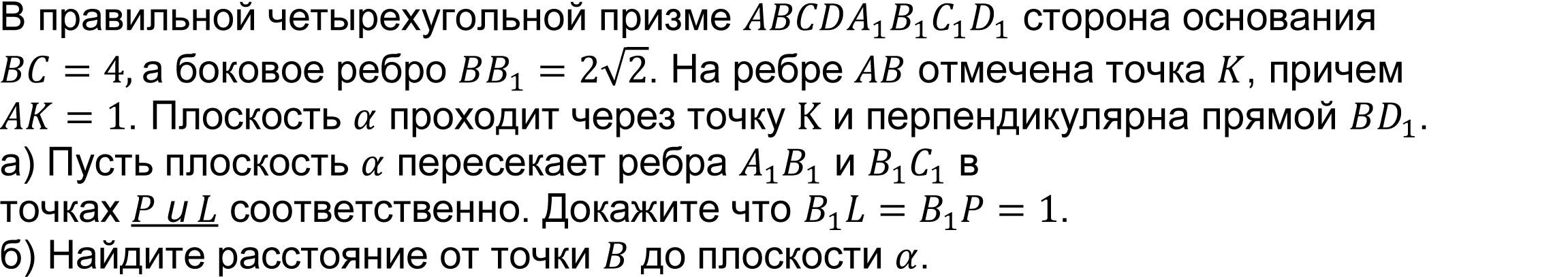 	(реальная задача 13 (14) ЕГЭ 2016 основная волна) В правильной четырехугольной призме ABCDA_1 B_1 C_1 D_1 сторона основания BC=4, а боковое ребро BB_1=2√2. На ребре AB отмечена точка K, причем AK=1. Плоскость α проходит через точку K и перпендикулярна прямой BD_1. 
А) Пусть плоскость α пересекает ребра A_1 B_1 и B_1 C_1 в точках P и L соответственно. Докажите что B_1 L=B_1 P=1.   
Б) Найдите расстояние от точки B до плоскости α.  
