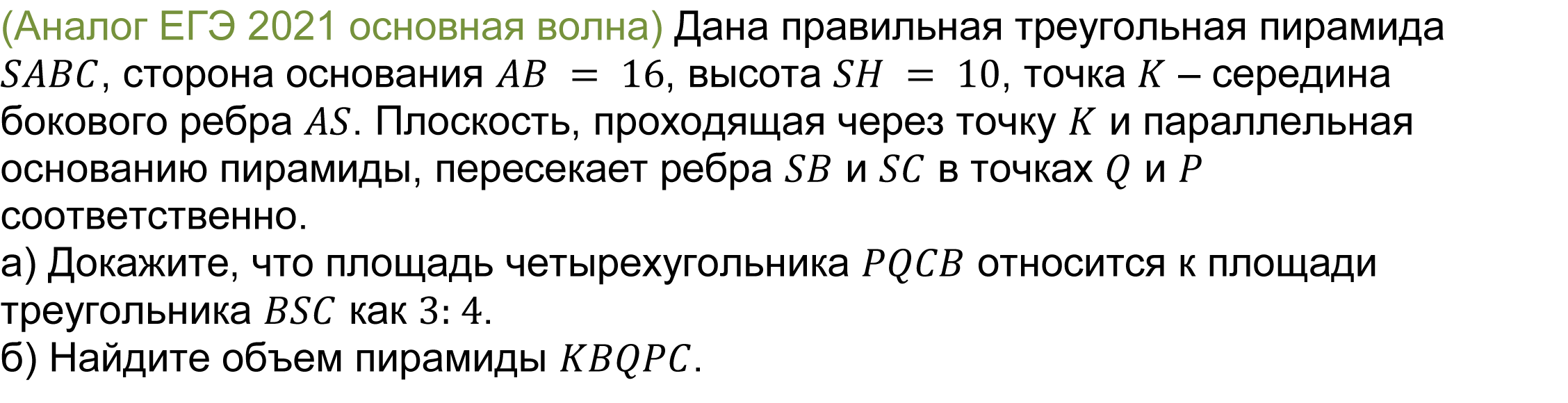 		(реальная задача 13 (14) ЕГЭ 2021 основная волна) 	 
	Дана правильная треугольная пирамида SABC, сторона основания AB = 16, высота SH = 10, точка K – середина бокового ребра AS. Плоскость, проходящая через точку K и параллельная основанию пирамиды, пересекает ребра SB и SC в точках Q и P соответственно.
а) Докажите, что площадь четырехугольника PQCB относится к площади треугольника BSC как 3: 4.
б) Найдите объем пирамиды KBQPC.

