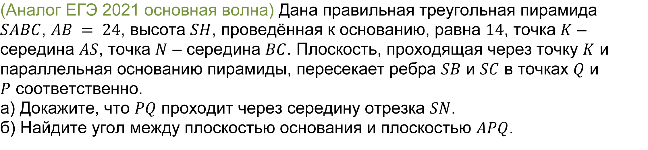 		(реальная задача 13 (14) ЕГЭ 2021 основная волна) 	 
	Дана правильная треугольная пирамида SABC, AB = 24, высота SH, проведённая к основанию, равна 14, точка K – середина AS, точка N – середина BC. Плоскость, проходящая через точку K и параллельная основанию пирамиды, пересекает ребра SB и SC в точках Q и P соответственно.
а) Докажите, что PQ проходит через середину отрезка SN.
б) Найдите угол между плоскостью основания и плоскостью APQ.

