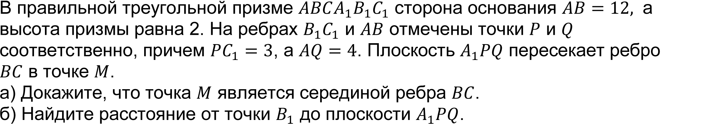 	(реальная задача 13 (14) ЕГЭ 2016 основная волна) В правильной треугольной призме ABCA_1 B_1 C_1 сторона основания AB=12,  а высота призмы равна 2. На ребрах B_1 C_1 и AB отмечены точки P и Q соответственно, причем PC_1=3, а AQ=4. Плоскость A_1 PQ пересекает ребро BC в точке M.
А) Докажите, что точка M является серединой ребра BC.   
Б) Найдите расстояние от точки B_1 до плоскости A_1 PQ.  
