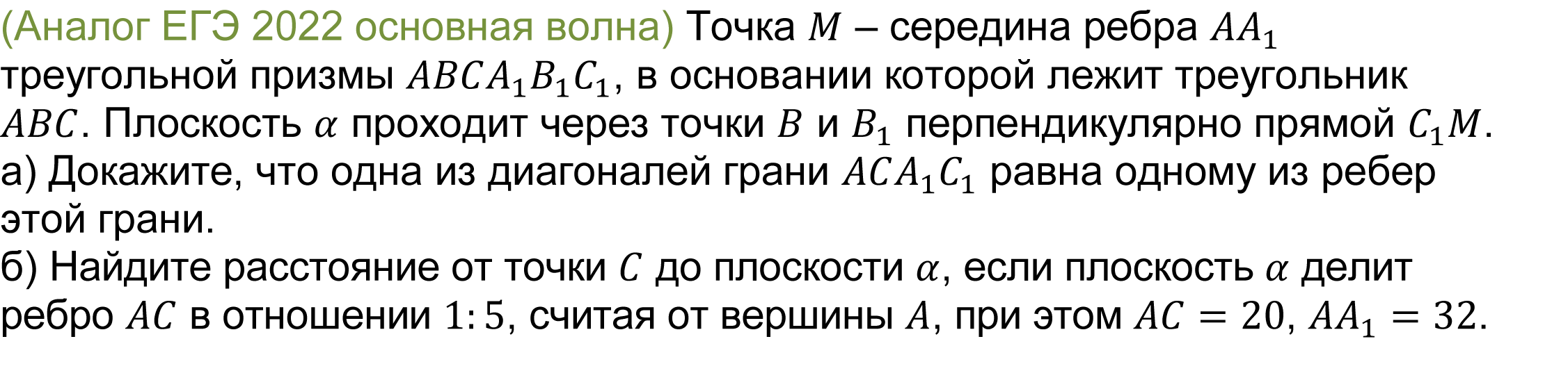 		(реальная задача 13 (14) ЕГЭ 2022 основная волна) 	 
			Точка M – середина ребра AA_1 треугольной призмы ABCA_1 B_1 C_1, в основании которой лежит треугольник ABC. Плоскость α проходит через точки B и B_1 перпендикулярно прямой C_1 M.
а) Докажите, что одна из диагоналей грани ACA_1 C_1 равна одному из ребер этой грани. 
б) Найдите расстояние от точки C до плоскости α, если плоскость α делит ребро AC в отношении 1:5, считая от вершины A, при этом AC=20, AA_1=32.
