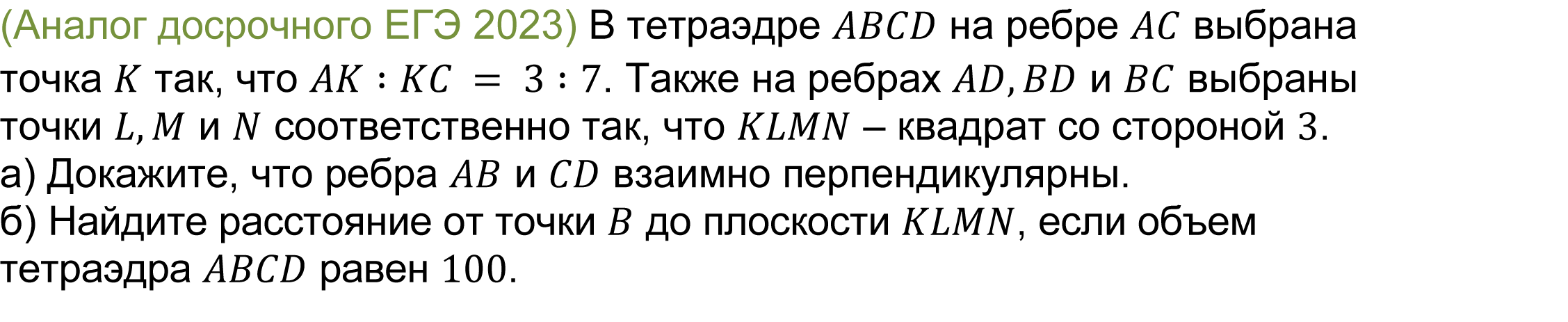 		
	(реальная задача 13 (14) ЕГЭ 2023 досрочная волна) 	 
				(Аналог досрочного ЕГЭ 2023) В тетраэдре ABCD на ребре AC выбрана точка K так, что AK∶KC = 3∶7. Также на ребрах AD,BD и BC выбраны точки L,M и N соответственно так, что KLMN – квадрат со стороной 3. 
а) Докажите, что ребра AB и CD взаимно перпендикулярны.  
б) Найдите расстояние от точки B до плоскости KLMN, если объем тетраэдра ABCD равен 100.


