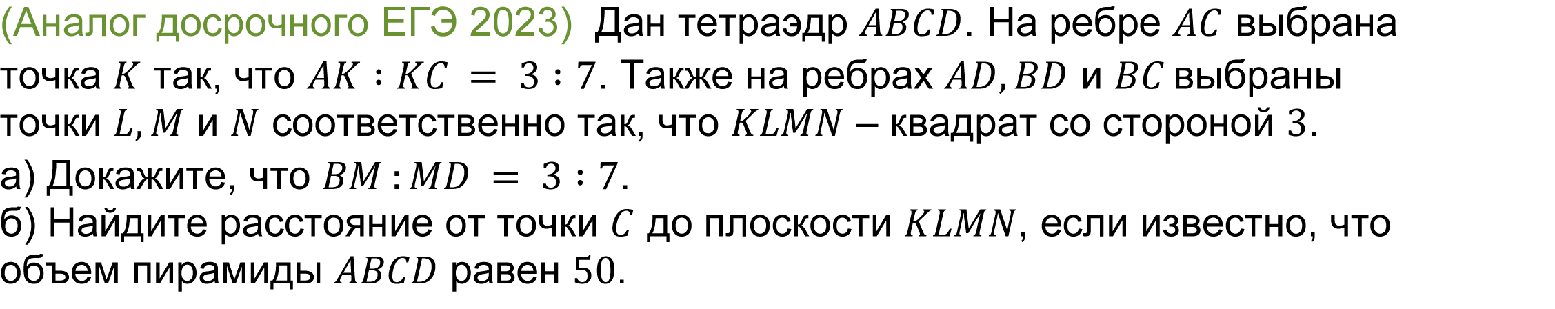 		
	(реальная задача 13 (14) ЕГЭ 2023 досрочная волна) 	 
			(Аналог досрочного ЕГЭ 2023)  Дан тетраэдр ABCD. На ребре AC выбрана точка K так, что AK∶KC = 3∶7. Также на ребрах AD,BD и BC выбраны точки L,M и N соответственно так, что KLMN — квадрат со стороной 2.
a) Докажите, что BM :MD = 3∶7.
б) Найдите расстояние от точки C до плоскости KLMN, если известно, что объем пирамиды ABCD равен 50.

