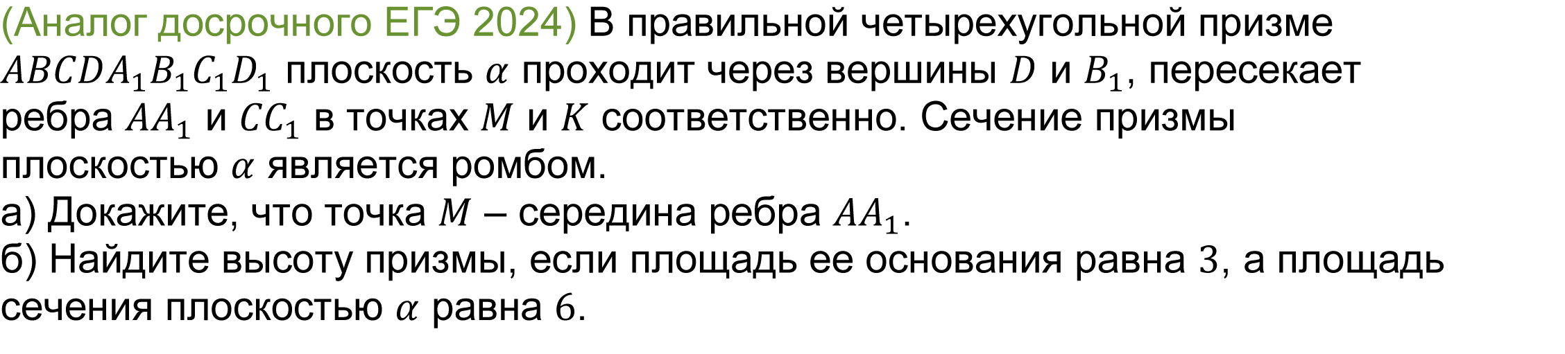 		
		(реальная задача 14 досрочного ЕГЭ 2024) 
			(Аналог досрочного ЕГЭ 2024) В правильной четырехугольной призме ABCDA_1 B_1 C_1 D_1 плоскость α проходит через вершины D и B_1, пересекает ребра 〖AA〗_1 и 〖CC〗_1 в точках M и K соответственно. Сечение призмы плоскостью α является ромбом. 
а) Докажите, что точка M ¬¬– середина ребра 〖AA〗_1.
б) Найдите высоту призмы, если площадь ее основания равна 3, а площадь сечения плоскостью α равна 6. 


Ответ: б) 3√2.

