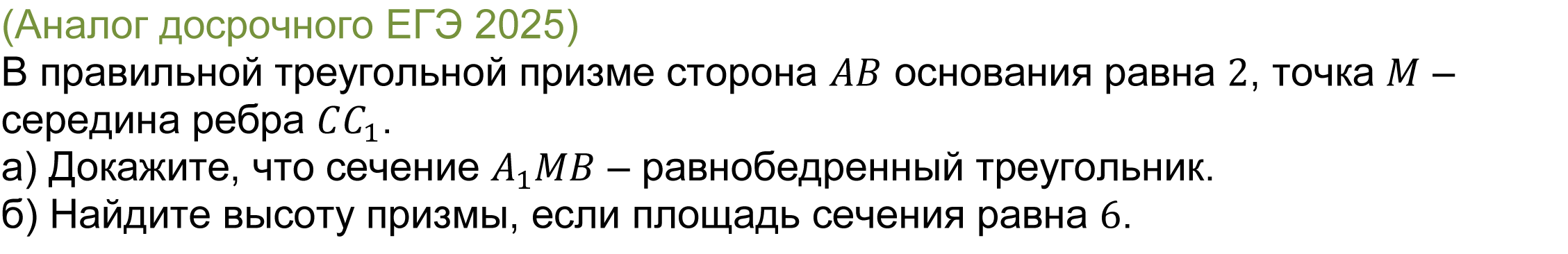 		
		(реальная задача 14 ЕГЭ 2025 профильная математика основная волна) 
			В правильной треугольной призме сторона AB основания равна 2, точка M – середина ребра CC_1.
а) Докажите, что сечение A_1 MB – равнобедренный треугольник.
б) Найдите высоту призмы, если площадь сечения равна 6.

