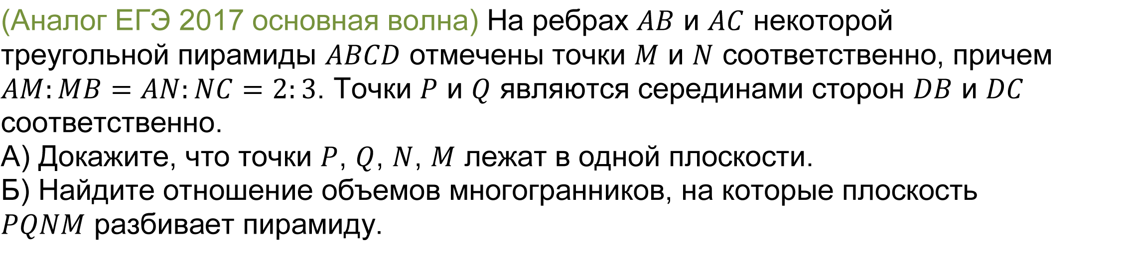 	(реальная задача 13 (14) ЕГЭ 2017 основная волна) На ребрах AB и AC некоторой треугольной пирамиды ABCD отмечены точки M и N соответственно, причем AM:MB=AN:NC=2:3. Точки P и Q являются серединами сторон DB и DC соответственно.
А) Докажите, что точки P, Q, N, M лежат в одной плоскости.   
Б) Найдите отношение объемов многогранников, на которые плоскость PQNM разбивает пирамиду. 
