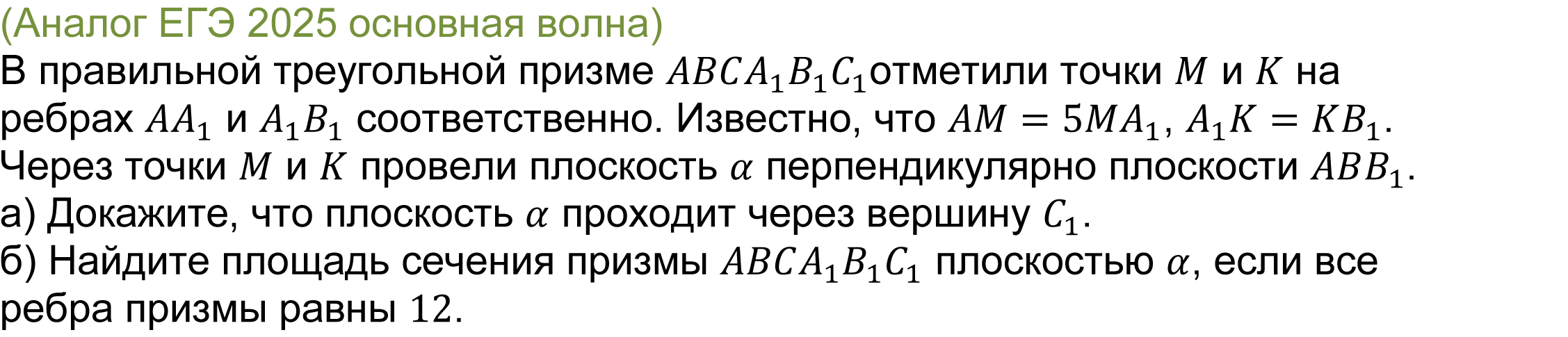 		
		(реальная задача 14 ЕГЭ 2025 профильная математика основная волна) 
			В правильной треугольной призме ABCA_1 B_1 C_1отметили точки M и K на ребрах AA_1 и A_1 B_1 соответственно. Известно, что AM=5MA_1, A_1 K=KB_1. Через точки M и K провели плоскость α перпендикулярно плоскости ABB_1.
а) Докажите, что плоскость α проходит через вершину C_1.
б) Найдите площадь сечения призмы ABCA_1 B_1 C_1 плоскостью α, если все ребра призмы равны 12.

