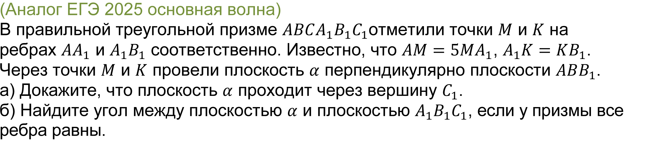 		
		(реальная задача 14 ЕГЭ 2025 профильная математика основная волна) 
			В правильной треугольной призме ABCA_1 B_1 C_1отметили точки M и K на ребрах AA_1 и A_1 B_1 соответственно. Известно, что AM=5MA_1, A_1 K=KB_1. Через точки M и K провели плоскость α перпендикулярно плоскости ABB_1.
а) Докажите, что плоскость α проходит через вершину C_1.
б) Найдите угол между плоскостью α и плоскостью A_1 B_1 C_1, если у призмы все ребра равны.

