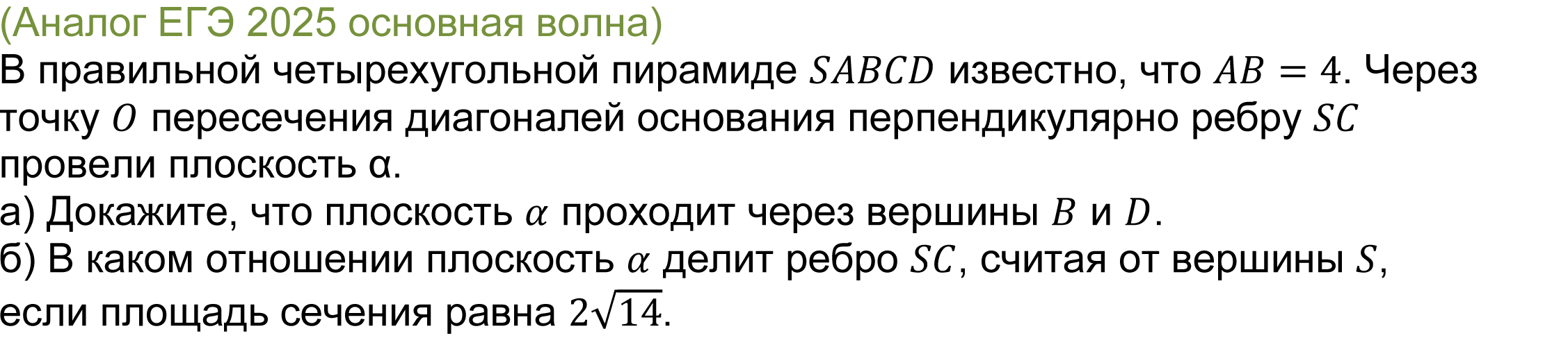 		
		(реальная задача 14 ЕГЭ 2025 профильная математика основная волна) 
			В правильной четырехугольной пирамиде SABCD известно, что AB=4. Через точку O пересечения диагоналей основания перпендикулярно ребру SC провели плоскость α.
а) Докажите, что плоскость α проходит через вершины B и D.
б) В каком отношении плоскость α делит ребро SC, считая от вершины S, если площадь сечения равна 2√14.

