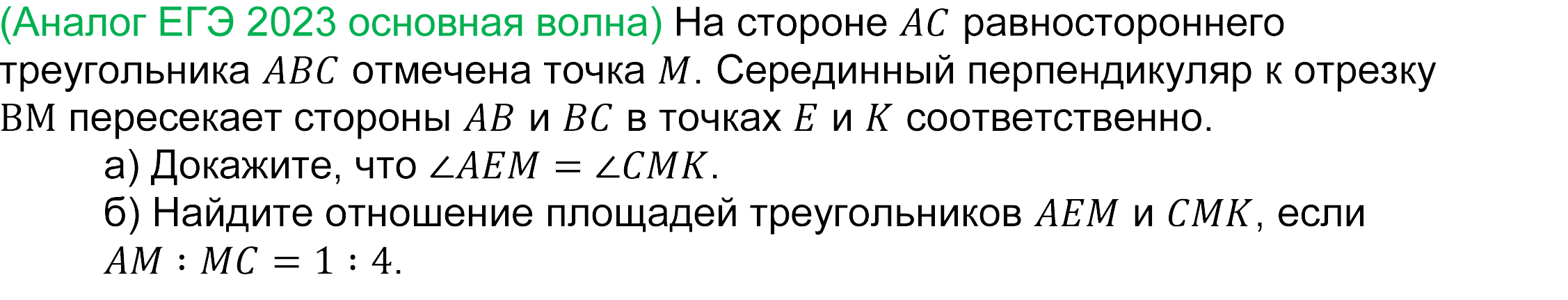 	
	(реальная задача 17 (16) ЕГЭ 2023 профильная математика досрочная волна) 
					(Аналог ЕГЭ 2023 основная волна) На стороне AC равностороннего треугольника ABC отмечена точка M. Серединный перпендикуляр к отрезку BM пересекает стороны AB и BC в точках E и K соответственно.
а) Докажите, что ∠AEM=∠CMK.
б) Найдите отношение площадей треугольников AEM и CMK, если AM∶MC=1∶4.

