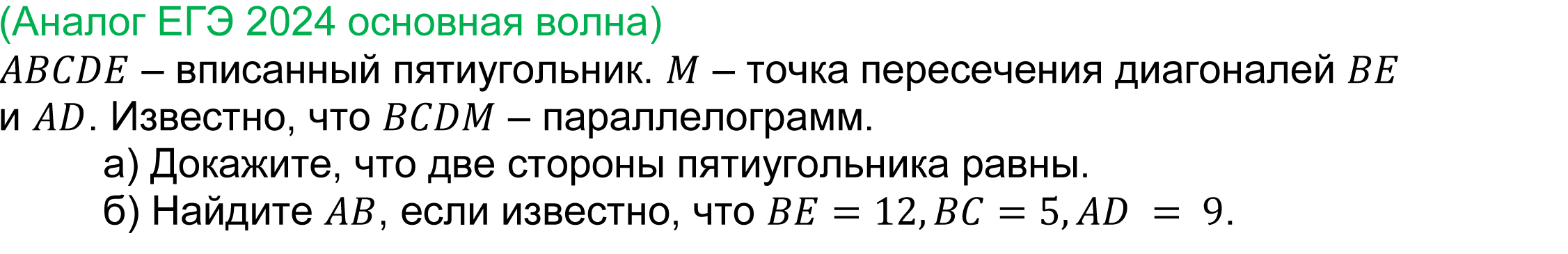 	
	(реальная задача 17 ЕГЭ 2024 профильная математика основная волна) 
	 ABCDE – вписанный пятиугольник. M – точка пересечения диагоналей BE и AD. Известно, что BCDM – параллелограмм.
а) Докажите, что две стороны пятиугольника равны.
б) Найдите AB, если известно, что BE=12,BC=5,AD = 9.

