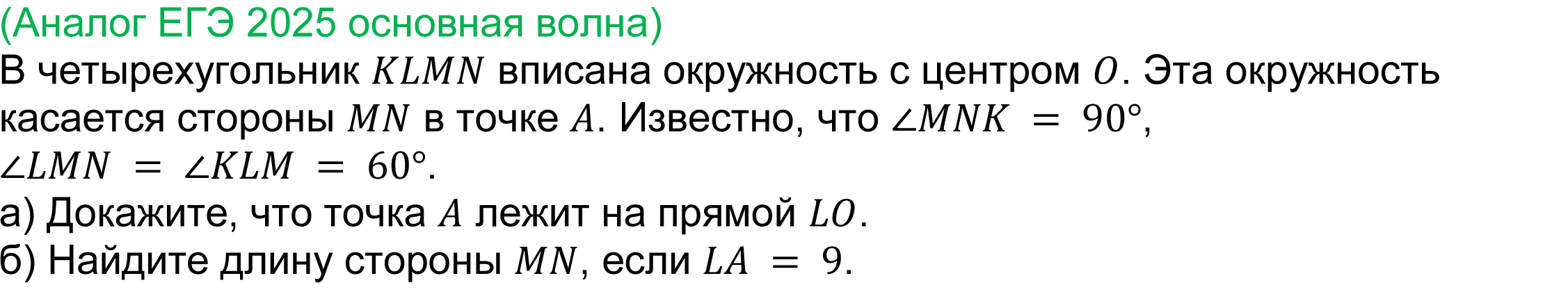 	
	(реальная задача 17 ЕГЭ 2025 профильная математика основная волна) 
	 В четырехугольник KLMN вписана окружность с центром O. Эта окружность касается стороны MN в точке A. Известно, что ∠MNK = 90°,  
∠LMN = ∠KLM = 60°.
а) Докажите, что точка A лежит на прямой LO.
б) Найдите длину стороны MN, если LA = 9.
