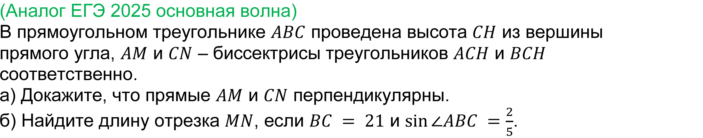 	
	(реальная задача 17 ЕГЭ 2025 профильная математика основная волна) 
	 В прямоугольном треугольнике ABC проведена высота CH из вершины прямого угла, AM и CN – биссектрисы треугольников ACH и BCH соответственно.
a) Докажите, что прямые AM и CN перпендикулярны.
б) Найдите длину отрезка MN, если BC = 21 и sin⁡〖∠ABC〗  = 2/5.

