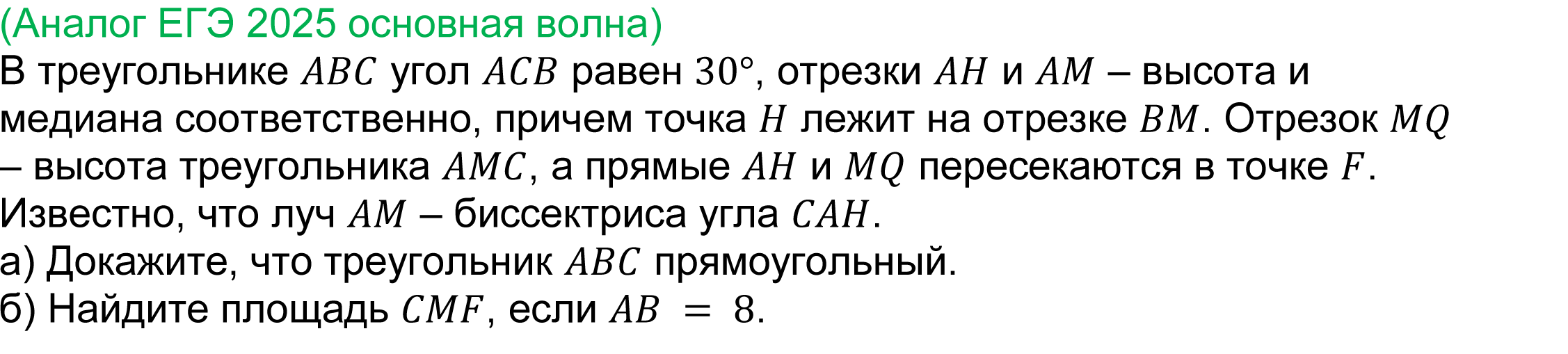 	
	(реальная задача 17 ЕГЭ 2025 профильная математика основная волна) 
	 В треугольнике ABC угол ACB равен 30°, отрезки AH и AM – высота и медиана соответственно, причем точка H лежит на отрезке BM. Отрезок MQ – высота треугольника AMC, а прямые AH и MQ пересекаются в точке F. Известно, что луч AM – биссектриса угла CAH.
а) Докажите, что треугольник ABC прямоугольный.
б) Найдите площадь CMF, если AB = 8.

