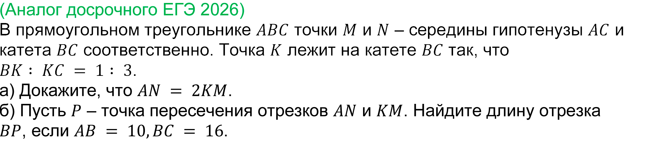 	
	(реальная задача 17 досрочного ЕГЭ 2026 профильная математика) 
	 	В прямоугольном треугольнике ABC точки M и N – середины гипотенузы AC и катета BC соответственно. Точка K лежит на катете BC так, что BK∶ KC = 1∶ 3. 
a) Докажите, что AN = 2KM. 
б) Пусть P – точка пересечения отрезков AN и KM. Найдите длину отрезка BP, если AB = 10,BC = 16.

