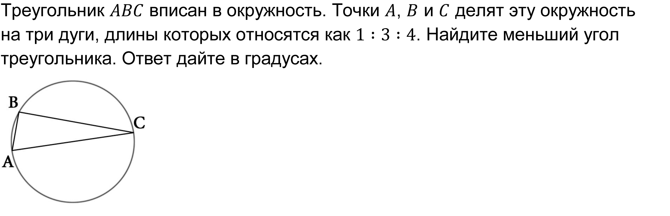 Треугольник ABC вписан в окружность. Точки A, B и C делят эту окружность на три дуги, длины которых относятся как 1∶3∶4. Найдите меньший угол треугольника. Ответ дайте в градусах. 