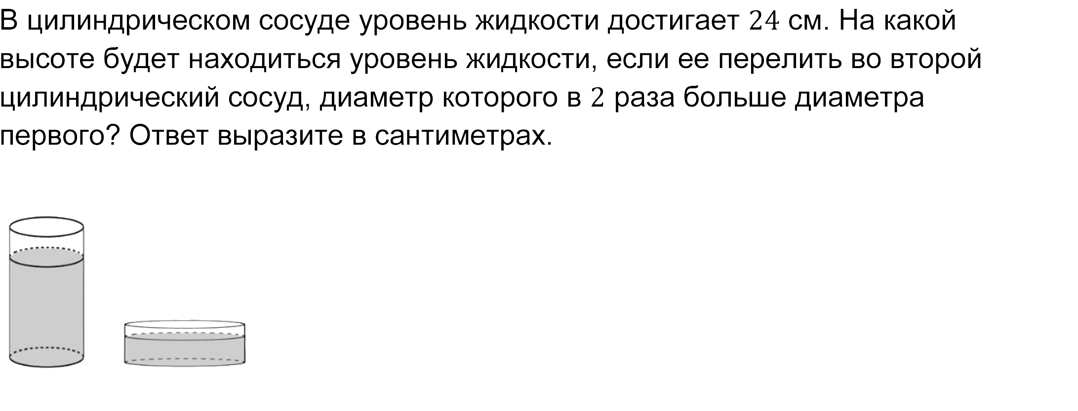 
   В цилиндрическом сосуде уровень жидкости достигает 24 см. На какой высоте будет находиться уровень жидкости, если ее перелить во второй цилиндрический сосуд, диаметр которого в 2 раза больше диаметра первого? Ответ выразите в сантиметрах.