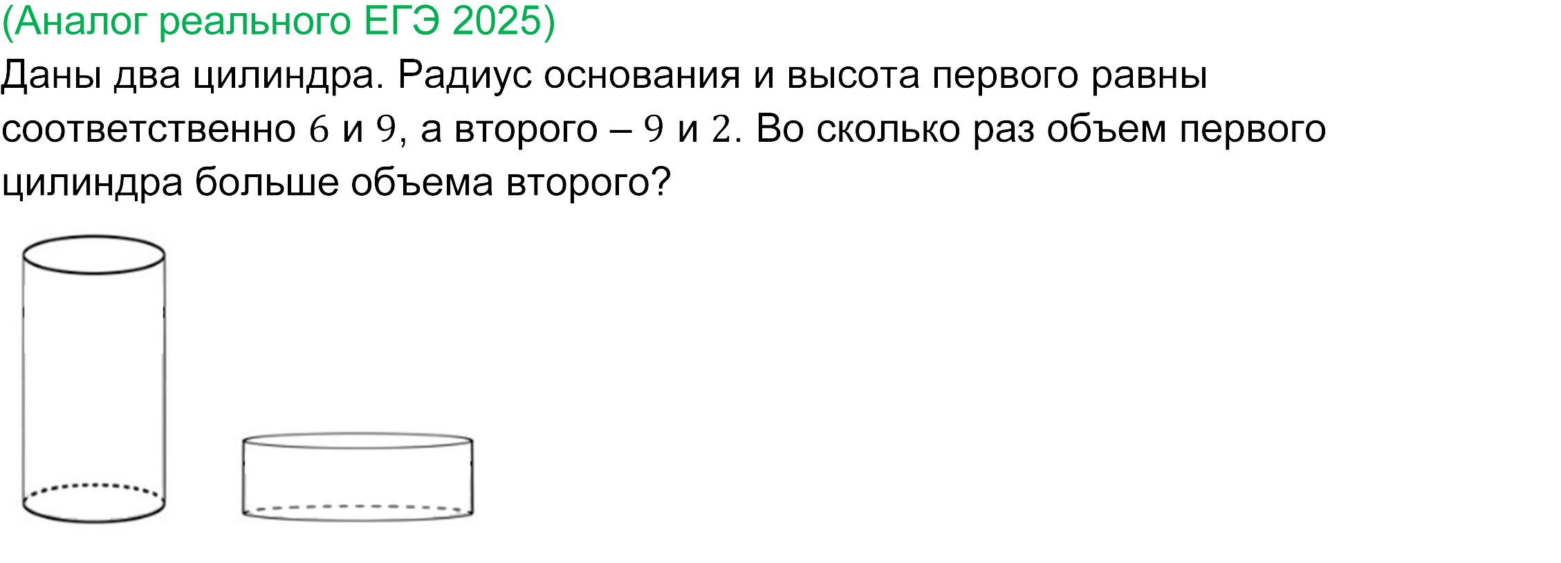 		
		Реальная задача 13 базового ЕГЭ по математике 2025 года
		Даны два цилиндра. Радиус основания и высота первого равны соответственно 6 и 9, а второго – 9 и 2. 
		Во сколько раз объем первого цилиндра больше объема второго?
		