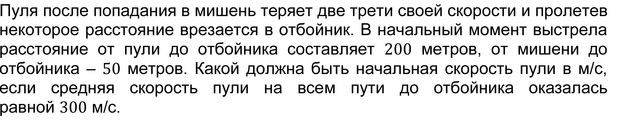 Пуля после попадания в мишень теряет две трети своей скорости и пролетев некоторое расстояние врезается в отбойник. В начальный момент выстрела расстояние от пули до отбойника составляет 200 метров, от мишени до отбойника – 50 метров. Какой должна быть начальная скорость пули в м/с, если средняя скорость пули на всем пути до отбойника оказалась равной 300 м/с. 