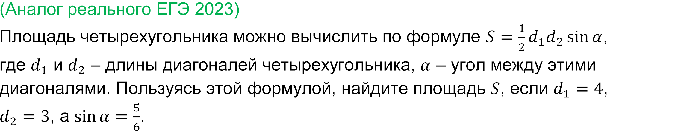 
	Реальная задача 4 базового ЕГЭ по математике 2023 года
	Площадь четырехугольника можно вычислить по формуле S=1/2 d_1 d_2  sin⁡α, где d_1 и d_2 – длины диагоналей четырехугольника, α – угол между этими диагоналями. Пользуясь этой формулой, найдите площадь S, если d_1=4, d_2=3, a sin⁡α=5/6. 
	