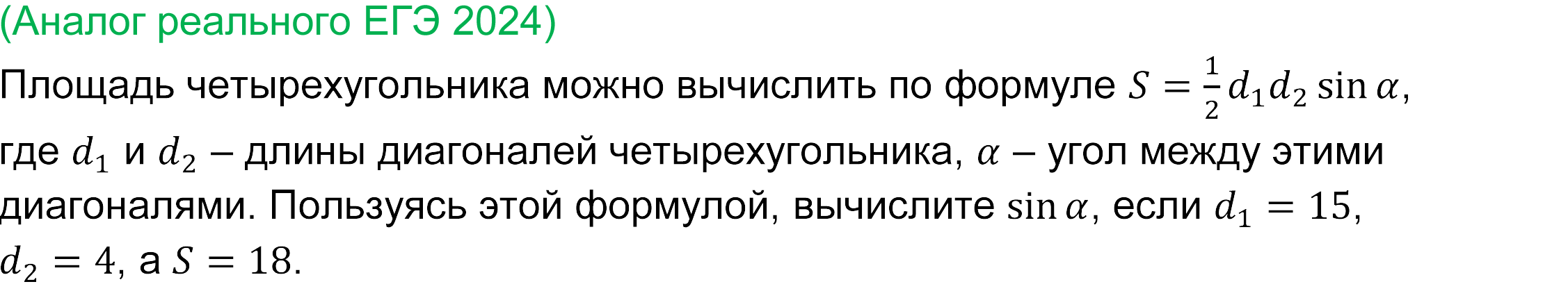 
	Реальная задача 4 базового ЕГЭ по математике 2024 года
	Площадь четырехугольника можно вычислить по формуле S=1/2 d_1 d_2  sin⁡α, где d_1 и d_2 – длины диагоналей четырехугольника, α – угол между этими диагоналями. Пользуясь этой формулой, вычислите sin⁡α, если d_1=15, d_2=4, a S=18. 