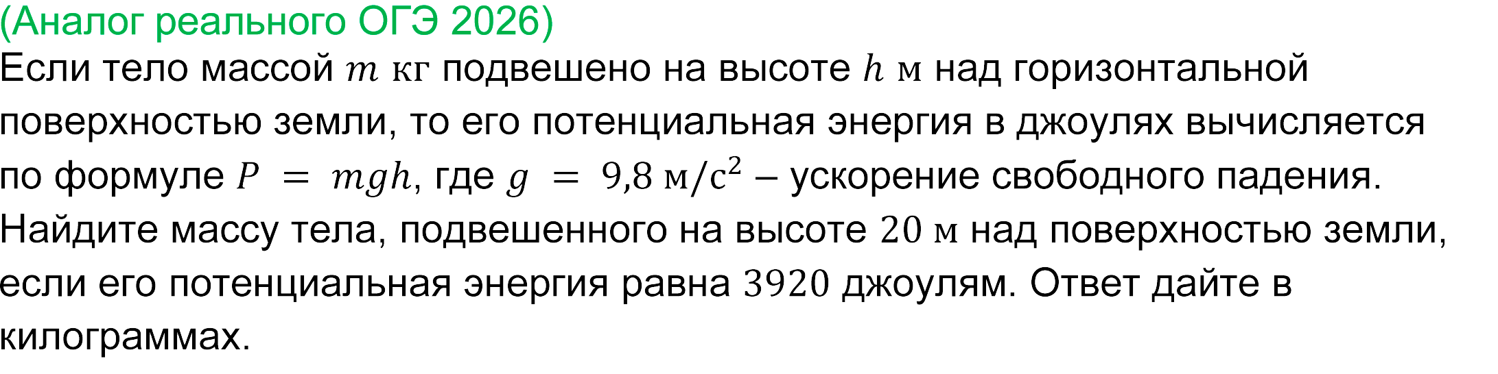 
(реальная задача ОГЭ математика 2026 года)
			(Аналог реального ОГЭ 2026)
Если тело массой m кг подвешено на высоте h м над горизонтальной поверхностью земли, то его потенциальная энергия в джоулях вычисляется по формуле P = mgh, где g = 9,8 м/с^2 – ускорение свободного падения.
Найдите массу тела, подвешенного на высоте 20 м над поверхностью земли, если его потенциальная энергия равна 3920 джоулям. Ответ дайте в килограммах. 
