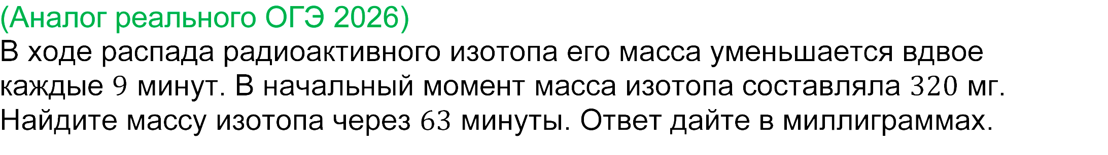 	реальная задача 14 ОГЭ математика 2026
В ходе распада радиоактивного изотопа его масса уменьшается вдвое каждые 9 минут. В начальный момент масса изотопа составляла 320 мг. Найдите массу изотопа через 63 минуты. Ответ дайте в миллиграммах.
